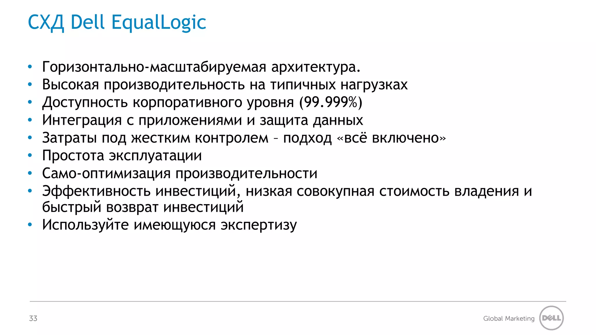 СХД Dell EqualLogic

• Горизонтально-масштабируемая архитектура.
• Высокая производительность на типичных нагрузках
• Доступность корпоративного уровня (99.999%)
• Интеграция с приложениями и защита данных
• Затраты под жестким контролем – подход «всё включено»
• Простота эксплуатации
• Само-оптимизация производительности
• Эффективность инвестиций, низкая совокупная стоимость владения и
  быстрый возврат инвестиций
• Используйте имеющуюся экспертизу




33                                                         Global Marketing
 