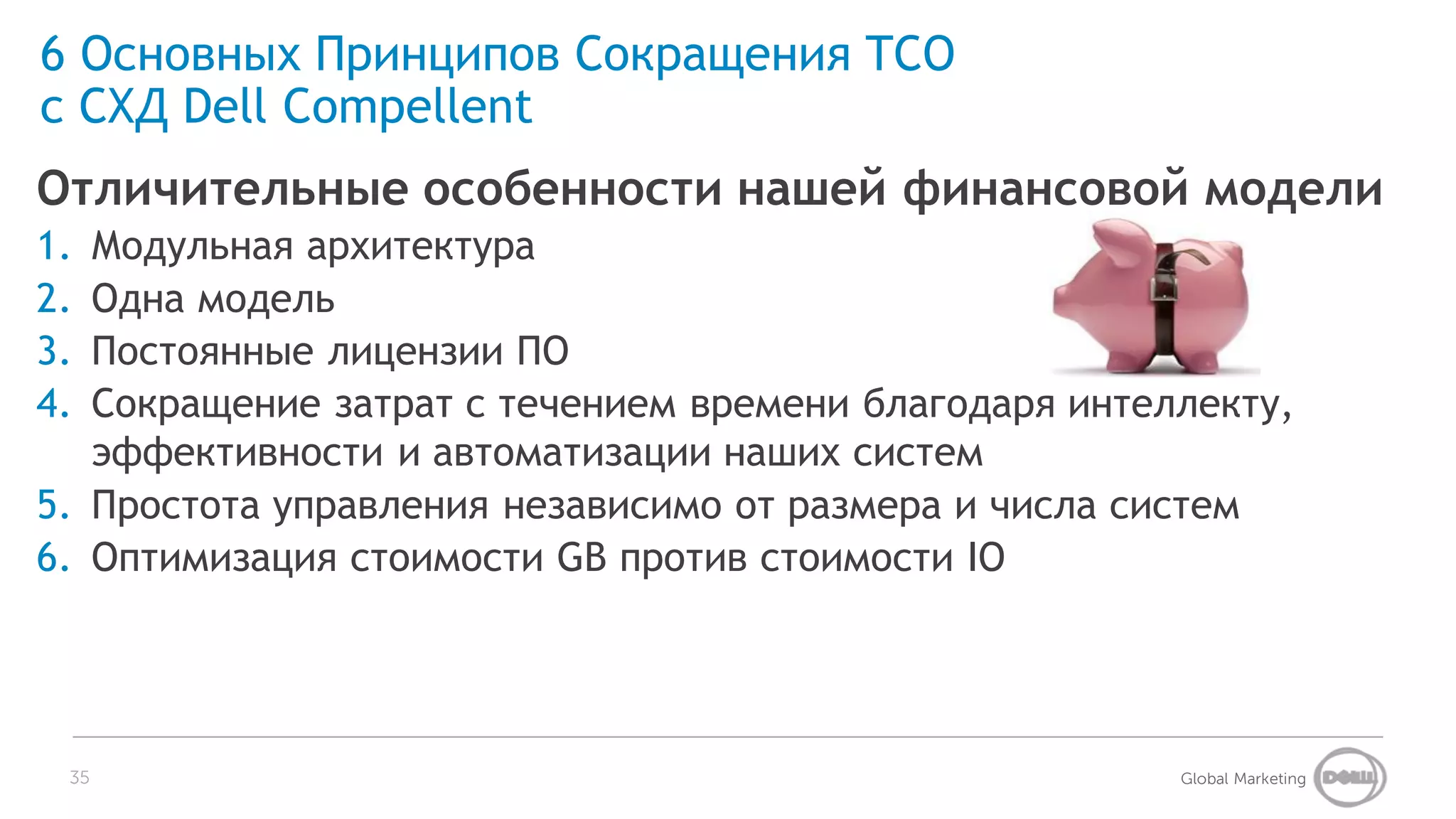 6 Основных Принципов Сокращения TCO
с СХД Dell Compellent
Отличительные особенности нашей финансовой модели
1. Модульная архитектура
2. Одна модель
3. Постоянные лицензии ПО
4. Сокращение затрат с течением времени благодаря интеллекту,
   эффективности и автоматизации наших систем
5. Простота управления независимо от размера и числа систем
6. Оптимизация стоимости GB против стоимости IO




 35                                                    Global Marketing
 