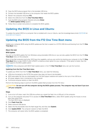 3. Copy the BIOS setup program file to the bootable USB drive.
4. Connect the bootable USB drive to the computer that needs the BIOS update.
5. Restart the computer and press F12 .
6. Select the USB drive from the One Time Boot Menu.
7. Type the BIOS setup program filename and press Enter.
The BIOS Update Utility appears.
8. Follow the on-screen instructions to complete the BIOS update.
Updating the BIOS in Linux and Ubuntu
To update the system BIOS on a computer that is installed with Linux or Ubuntu, see the knowledge base article 000131486 at
www.dell.com/support.
Updating the BIOS from the F12 One Time Boot menu
Update your computer BIOS using the BIOS update.exe file that is copied to a FAT32 USB drive and booting from the F12 One
Time Boot menu.
About this task
BIOS Update
You can run the BIOS update file from Windows using a bootable USB drive or you can also update the BIOS from the F12 One
Time Boot menu on the computer.
Most of the Dell computers built after 2012 have this capability, and you can confirm by booting your computer to the F12 One
Time Boot Menu to see if BIOS FLASH UPDATE is listed as a boot option for your computer. If the option is listed, then the
BIOS supports this BIOS update option.
NOTE: Only computers with BIOS Flash Update option in the F12 One Time Boot menu can use this function.
Updating from the One Time Boot menu
To update your BIOS from the F12 One Time Boot menu, you need the following:
● USB drive formatted to the FAT32 file system (key does not have to be bootable)
● BIOS executable file that you downloaded from the Dell Support website and copied to the root of the USB drive
● AC power adapter that is connected to the computer
● Functional computer battery to flash the BIOS
Perform the following steps to perform the BIOS update flash process from the F12 menu:
CAUTION: Do not turn off the computer during the BIOS update process. The computer may not boot if you turn
off your computer.
Steps
1. From a turn off state, insert the USB drive where you copied the flash into a USB port of the computer.
2. Turn on the computer and press F12 to access the One Time Boot Menu, select BIOS Update using the mouse or arrow
keys then press Enter.
The flash BIOS menu is displayed.
3. Click Flash from file.
4. Select external USB device.
5. Select the file and double-click the flash target file, and then click Submit.
6. Click Update BIOS. The computer restarts to flash the BIOS.
7. The computer will restart after the BIOS update is completed.
100 BIOS setup
 