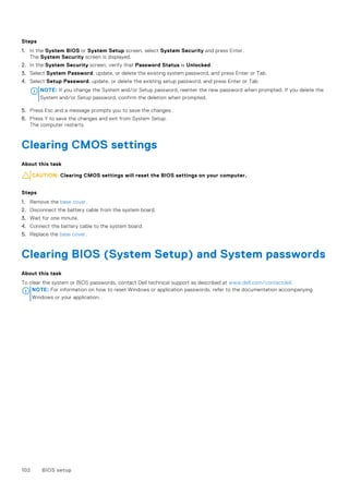 Steps
1. In the System BIOS or System Setup screen, select System Security and press Enter.
The System Security screen is displayed.
2. In the System Security screen, verify that Password Status is Unlocked.
3. Select System Password, update, or delete the existing system password, and press Enter or Tab.
4. Select Setup Password, update, or delete the existing setup password, and press Enter or Tab.
NOTE: If you change the System and/or Setup password, reenter the new password when prompted. If you delete the
System and/or Setup password, confirm the deletion when prompted.
5. Press Esc and a message prompts you to save the changes.
6. Press Y to save the changes and exit from System Setup.
The computer restarts.
Clearing CMOS settings
About this task
CAUTION: Clearing CMOS settings will reset the BIOS settings on your computer.
Steps
1. Remove the base cover.
2. Disconnect the battery cable from the system board.
3. Wait for one minute.
4. Connect the battery cable to the system board.
5. Replace the base cover.
Clearing BIOS (System Setup) and System passwords
About this task
To clear the system or BIOS passwords, contact Dell technical support as described at www.dell.com/contactdell.
NOTE: For information on how to reset Windows or application passwords, refer to the documentation accompanying
Windows or your application.
102 BIOS setup
 