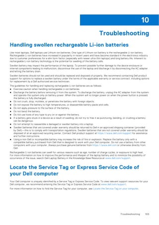 Troubleshooting
Handling swollen rechargeable Li-ion batteries
Like most laptops, Dell laptops use Lithium-ion batteries. One type of Lithium-ion battery is the rechargeable Li-ion battery.
Rechargeable Li-ion batteries have increased in popularity in recent years and have become standard in the electronics industry
due to customer preferences for a slim form factor (especially with newer ultra-thin laptops) and long battery life. Inherent to
rechargeable Li-ion battery technology is the potential for swelling of the battery cells.
Swollen battery may impact the performance of the laptop. To prevent possible further damage to the device enclosure or
internal components leading to malfunction, discontinue the use of the laptop and discharge it by disconnecting the AC adapter
and letting the battery drain.
Swollen batteries should not be used and should be replaced and disposed of properly. We recommend contacting Dell product
support for options to replace a swollen battery under the terms of the applicable warranty or service contract, including options
for replacement by a Dell authorized service technician.
The guidelines for handling and replacing rechargeable Li-ion batteries are as follows:
● Exercise caution when handling rechargeable Li-ion batteries.
● Discharge the battery before removing it from the system. To discharge the battery, unplug the AC adapter from the system
and operate the system only on battery power. When the system will no longer power on when the power button is pressed,
the battery is fully discharged.
● Do not crush, drop, mutilate, or penetrate the battery with foreign objects.
● Do not expose the battery to high temperatures, or disassemble battery packs and cells.
● Do not apply pressure to the surface of the battery.
● Do not bend the battery.
● Do not use tools of any type to pry on or against the battery.
● If a battery gets stuck in a device as a result of swelling, do not try to free it as puncturing, bending, or crushing a battery
can be dangerous.
● Do not attempt to reassemble a damaged or swollen battery into a laptop.
● Swollen batteries that are covered under warranty should be returned to Dell in an approved shipping container (provided
by Dell)—this is to comply with transportation regulations. Swollen batteries that are not covered under warranty should be
disposed of at an approved recycling center. Contact Dell product support at https://www.dell.com/support for assistance
and further instructions.
● Using a non-Dell or incompatible battery may increase the risk of fire or explosion. Replace the battery only with a
compatible battery purchased from Dell that is designed to work with your Dell computer. Do not use a battery from other
computers with your computer. Always purchase genuine batteries from https://www.dell.com or otherwise directly from
Dell.
Rechargeable Li-ion batteries can swell for various reasons such as age, number of charge cycles, or exposure to high heat.
For more information on how to improve the performance and lifespan of the laptop battery and to minimize the possibility of
occurrence of the issue, search Dell Laptop Battery in the Knowledge Base Resource at www.dell.com/support.
Locate the Service Tag or Express Service Code of
your Dell computer
Your Dell computer is uniquely identified by a Service Tag or Express Service Code. To view relevant support resources for your
Dell computer, we recommend entering the Service Tag or Express Service Code at www.dell.com/support.
For more information on how to find the Service Tag for your computer, see Locate the Service Tag on your computer.
10
Troubleshooting 103
 