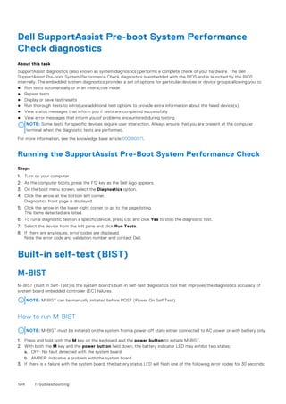Dell SupportAssist Pre-boot System Performance
Check diagnostics
About this task
SupportAssist diagnostics (also known as system diagnostics) performs a complete check of your hardware. The Dell
SupportAssist Pre-boot System Performance Check diagnostics is embedded with the BIOS and is launched by the BIOS
internally. The embedded system diagnostics provides a set of options for particular devices or device groups allowing you to:
● Run tests automatically or in an interactive mode
● Repeat tests
● Display or save test results
● Run thorough tests to introduce additional test options to provide extra information about the failed device(s)
● View status messages that inform you if tests are completed successfully
● View error messages that inform you of problems encountered during testing
NOTE: Some tests for specific devices require user interaction. Always ensure that you are present at the computer
terminal when the diagnostic tests are performed.
For more information, see the knowledge base article 000180971.
Running the SupportAssist Pre-Boot System Performance Check
Steps
1. Turn on your computer.
2. As the computer boots, press the F12 key as the Dell logo appears.
3. On the boot menu screen, select the Diagnostics option.
4. Click the arrow at the bottom left corner.
Diagnostics front page is displayed.
5. Click the arrow in the lower-right corner to go to the page listing.
The items detected are listed.
6. To run a diagnostic test on a specific device, press Esc and click Yes to stop the diagnostic test.
7. Select the device from the left pane and click Run Tests.
8. If there are any issues, error codes are displayed.
Note the error code and validation number and contact Dell.
Built-in self-test (BIST)
M-BIST
M-BIST (Built In Self-Test) is the system board's built-in self-test diagnostics tool that improves the diagnostics accuracy of
system board embedded controller (EC) failures.
NOTE: M-BIST can be manually initiated before POST (Power On Self Test).
How to run M-BIST
NOTE: M-BIST must be initiated on the system from a power-off state either connected to AC power or with battery only.
1. Press and hold both the M key on the keyboard and the power button to initiate M-BIST.
2. With both the M key and the power button held down, the battery indicator LED may exhibit two states:
a. OFF: No fault detected with the system board
b. AMBER: Indicates a problem with the system board
3. If there is a failure with the system board, the battery status LED will flash one of the following error codes for 30 seconds:
104 Troubleshooting
 