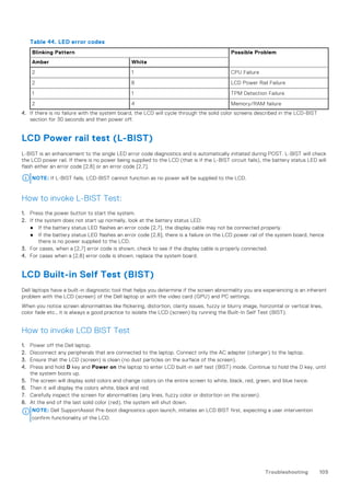 Table 44. LED error codes
Blinking Pattern Possible Problem
Amber White
2 1 CPU Failure
2 8 LCD Power Rail Failure
1 1 TPM Detection Failure
2 4 Memory/RAM failure
4. If there is no failure with the system board, the LCD will cycle through the solid color screens described in the LCD-BIST
section for 30 seconds and then power off.
LCD Power rail test (L-BIST)
L-BIST is an enhancement to the single LED error code diagnostics and is automatically initiated during POST. L-BIST will check
the LCD power rail. If there is no power being supplied to the LCD (that is if the L-BIST circuit fails), the battery status LED will
flash either an error code [2,8] or an error code [2,7].
NOTE: If L-BIST fails, LCD-BIST cannot function as no power will be supplied to the LCD.
How to invoke L-BIST Test:
1. Press the power button to start the system.
2. If the system does not start up normally, look at the battery status LED:
● If the battery status LED flashes an error code [2,7], the display cable may not be connected properly.
● If the battery status LED flashes an error code [2,8], there is a failure on the LCD power rail of the system board, hence
there is no power supplied to the LCD.
3. For cases, when a [2,7] error code is shown, check to see if the display cable is properly connected.
4. For cases when a [2,8] error code is shown, replace the system board.
LCD Built-in Self Test (BIST)
Dell laptops have a built-in diagnostic tool that helps you determine if the screen abnormality you are experiencing is an inherent
problem with the LCD (screen) of the Dell laptop or with the video card (GPU) and PC settings.
When you notice screen abnormalities like flickering, distortion, clarity issues, fuzzy or blurry image, horizontal or vertical lines,
color fade etc., it is always a good practice to isolate the LCD (screen) by running the Built-In Self Test (BIST).
How to invoke LCD BIST Test
1. Power off the Dell laptop.
2. Disconnect any peripherals that are connected to the laptop. Connect only the AC adapter (charger) to the laptop.
3. Ensure that the LCD (screen) is clean (no dust particles on the surface of the screen).
4. Press and hold D key and Power on the laptop to enter LCD built-in self test (BIST) mode. Continue to hold the D key, until
the system boots up.
5. The screen will display solid colors and change colors on the entire screen to white, black, red, green, and blue twice.
6. Then it will display the colors white, black and red.
7. Carefully inspect the screen for abnormalities (any lines, fuzzy color or distortion on the screen).
8. At the end of the last solid color (red), the system will shut down.
NOTE: Dell SupportAssist Pre-boot diagnostics upon launch, initiates an LCD BIST first, expecting a user intervention
confirm functionality of the LCD.
Troubleshooting 105
 