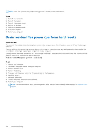 NOTE: Some ISPs (Internet Service Providers) provide a modem/router combo device.
Steps
1. Turn off your computer.
2. Turn off the modem.
3. Turn off the wireless router.
4. Wait for 30 seconds.
5. Turn on the wireless router.
6. Turn on the modem.
7. Turn on your computer.
Drain residual flea power (perform hard reset)
About this task
Flea power is the residual static electricity that remains in the computer even after it has been powered off and the battery is
removed.
For your safety, and to protect the sensitive electronic components in your computer, you are requested to drain residual flea
power before removing or replacing any components in your computer.
Draining residual flea power, also known as a performing a "hard reset", is also a common troubleshooting step if your computer
does not power on or boot into the operating system.
To drain residual flea power (perform a hard reset)
Steps
1. Turn off your computer.
2. Disconnect the power adapter from your computer.
3. Remove the base cover.
4. Remove the battery.
5. Press and hold the power button for 20 seconds to drain the flea power.
6. Install the battery.
7. Install the base cover.
8. Connect the power adapter to your computer.
9. Turn on your computer.
NOTE: For more information about performing a hard reset, search in the Knowledge Base Resource at www.dell.com/
support.
108 Troubleshooting
 