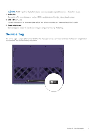 NOTE: A USB Type-C to DisplayPort adapter (sold separately) is required to connect a DisplayPort device.
2. HDMI port
Connect to a TV, external display or another HDMI-in enabled device. Provides video and audio output.
3. USB 3.2 Gen 1 port
Connect devices such as external storage devices and printers. Provides data transfer speeds up to 5 Gbps.
4. Power-adapter port
Connect a power adapter to provide power to your computer and charge the battery.
Service Tag
The service tag is a unique alphanumeric identifier that allows Dell service technicians to identify the hardware components in
your computer and access warranty information.
Views of Dell G15 5530 11
 