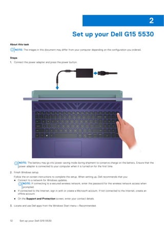 Set up your Dell G15 5530
About this task
NOTE: The images in this document may differ from your computer depending on the configuration you ordered.
Steps
1. Connect the power adapter and press the power button.
NOTE: The battery may go into power-saving mode during shipment to conserve charge on the battery. Ensure that the
power adapter is connected to your computer when it is turned on for the first time.
2. Finish Windows setup.
Follow the on-screen instructions to complete the setup. When setting up, Dell recommends that you:
● Connect to a network for Windows updates.
NOTE: If connecting to a secured wireless network, enter the password for the wireless network access when
prompted.
● If connected to the Internet, sign in with or create a Microsoft account. If not connected to the Internet, create an
offline account.
● On the Support and Protection screen, enter your contact details.
3. Locate and use Dell apps from the Windows Start menu—Recommended.
2
12 Set up your Dell G15 5530
 