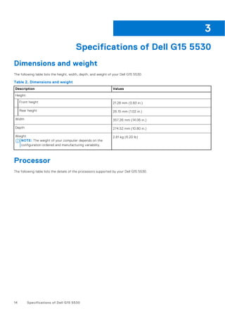 Specifications of Dell G15 5530
Dimensions and weight
The following table lists the height, width, depth, and weight of your Dell G15 5530.
Table 2. Dimensions and weight
Description Values
Height:
Front height 21.28 mm (0.83 in.)
Rear height 26.15 mm (1.02 in.)
Width 357.26 mm (14.06 in.)
Depth 274.52 mm (10.80 in.)
Weight
NOTE: The weight of your computer depends on the
configuration ordered and manufacturing variability.
2.81 kg (6.20 lb)
Processor
The following table lists the details of the processors supported by your Dell G15 5530.
3
14 Specifications of Dell G15 5530
 