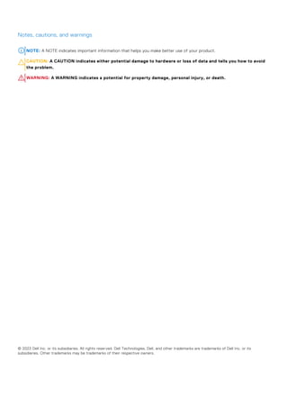Notes, cautions, and warnings
NOTE: A NOTE indicates important information that helps you make better use of your product.
CAUTION: A CAUTION indicates either potential damage to hardware or loss of data and tells you how to avoid
the problem.
WARNING: A WARNING indicates a potential for property damage, personal injury, or death.
© 2023 Dell Inc. or its subsidiaries. All rights reserved. Dell Technologies, Dell, and other trademarks are trademarks of Dell Inc. or its
subsidiaries. Other trademarks may be trademarks of their respective owners.
 