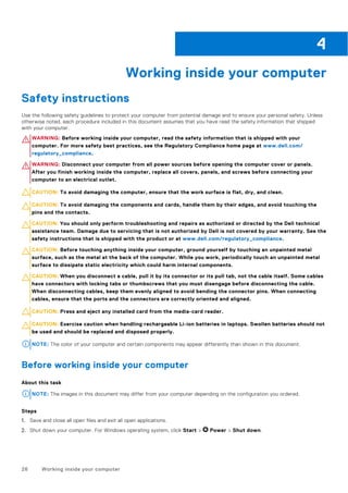 Working inside your computer
Safety instructions
Use the following safety guidelines to protect your computer from potential damage and to ensure your personal safety. Unless
otherwise noted, each procedure included in this document assumes that you have read the safety information that shipped
with your computer.
WARNING: Before working inside your computer, read the safety information that is shipped with your
computer. For more safety best practices, see the Regulatory Compliance home page at www.dell.com/
regulatory_compliance.
WARNING: Disconnect your computer from all power sources before opening the computer cover or panels.
After you finish working inside the computer, replace all covers, panels, and screws before connecting your
computer to an electrical outlet.
CAUTION: To avoid damaging the computer, ensure that the work surface is flat, dry, and clean.
CAUTION: To avoid damaging the components and cards, handle them by their edges, and avoid touching the
pins and the contacts.
CAUTION: You should only perform troubleshooting and repairs as authorized or directed by the Dell technical
assistance team. Damage due to servicing that is not authorized by Dell is not covered by your warranty. See the
safety instructions that is shipped with the product or at www.dell.com/regulatory_compliance.
CAUTION: Before touching anything inside your computer, ground yourself by touching an unpainted metal
surface, such as the metal at the back of the computer. While you work, periodically touch an unpainted metal
surface to dissipate static electricity which could harm internal components.
CAUTION: When you disconnect a cable, pull it by its connector or its pull tab, not the cable itself. Some cables
have connectors with locking tabs or thumbscrews that you must disengage before disconnecting the cable.
When disconnecting cables, keep them evenly aligned to avoid bending the connector pins. When connecting
cables, ensure that the ports and the connectors are correctly oriented and aligned.
CAUTION: Press and eject any installed card from the media-card reader.
CAUTION: Exercise caution when handling rechargeable Li-ion batteries in laptops. Swollen batteries should not
be used and should be replaced and disposed properly.
NOTE: The color of your computer and certain components may appear differently than shown in this document.
Before working inside your computer
About this task
NOTE: The images in this document may differ from your computer depending on the configuration you ordered.
Steps
1. Save and close all open files and exit all open applications.
2. Shut down your computer. For Windows operating system, click Start > Power > Shut down.
4
26 Working inside your computer
 