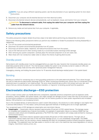 NOTE: If you are using a different operating system, see the documentation of your operating system for shut-down
instructions.
3. Disconnect your computer and all attached devices from their electrical outlets.
4. Disconnect all attached network devices and peripherals, such as keyboard, mouse, and monitor from your computer.
CAUTION: To disconnect a network cable, first unplug the cable from your computer and then unplug the
cable from the network device.
5. Remove any media card and optical disc from your computer, if applicable.
Safety precautions
The safety precautions chapter details the primary steps to be taken before performing any disassembly instructions.
Observe the following safety precautions before you perform any installation or break/fix procedures involving disassembly or
reassembly:
● Turn off the system and all attached peripherals.
● Disconnect the system and all attached peripherals from AC power.
● Disconnect all network cables, telephone, and telecommunications lines from the system.
● Use an ESD field service kit when working inside any to avoid electrostatic discharge (ESD) damage.
● After removing any system component, carefully place the removed component on an anti-static mat.
● Wear shoes with non-conductive rubber soles to reduce the chance of getting electrocuted.
Standby power
Dell products with standby power must be unplugged before you open the case. Systems that incorporate standby power are
essentially powered while turned off. The internal power enables the system to be remotely turned on (wake on LAN) and
suspended into a sleep mode and has other advanced power management features.
Unplugging, pressing, and holding the power button for 15 seconds should discharge residual power in the system board.
Bonding
Bonding is a method for connecting two or more grounding conductors to the same electrical potential. This is done through
the use of a field service electrostatic discharge (ESD) kit. When connecting a bonding wire, ensure that it is connected to bare
metal and never to a painted or non-metal surface. The wrist strap should be secure and in full contact with your skin, and
ensure that you remove all jewelry such as watches, bracelets, or rings prior to bonding yourself and the equipment.
Electrostatic discharge—ESD protection
ESD is a major concern when you handle electronic components, especially sensitive components such as expansion cards,
processors, memory DIMMs, and system boards. Very slight charges can damage circuits in ways that may not be obvious, such
as intermittent problems or a shortened product life span. As the industry pushes for lower power requirements and increased
density, ESD protection is an increasing concern.
Due to the increased density of semiconductors used in recent Dell products, the sensitivity to static damage is now higher than
in previous Dell products. For this reason, some previously approved methods of handling parts are no longer applicable.
Two recognized types of ESD damage are catastrophic and intermittent failures.
● Catastrophic – Catastrophic failures represent approximately 20 percent of ESD-related failures. The damage causes
an immediate and complete loss of device functionality. An example of catastrophic failure is a memory DIMM that has
received a static shock and immediately generates a "No POST/No Video" symptom with a beep code emitted for missing or
nonfunctional memory.
● Intermittent – Intermittent failures represent approximately 80 percent of ESD-related failures. The high rate of
intermittent failures means that most of the time when damage occurs, it is not immediately recognizable. The DIMM
receives a static shock, but the tracing is merely weakened and does not immediately produce outward symptoms related to
the damage. The weakened trace may take weeks or months to melt, and in the meantime may cause degradation of memory
integrity, intermittent memory errors, etc.
Working inside your computer 27
 