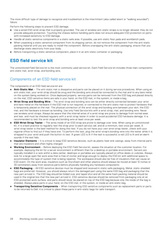 The more difficult type of damage to recognize and troubleshoot is the intermittent (also called latent or "walking wounded")
failure.
Perform the following steps to prevent ESD damage:
● Use a wired ESD wrist strap that is properly grounded. The use of wireless anti-static straps is no longer allowed; they do not
provide adequate protection. Touching the chassis before handling parts does not ensure adequate ESD protection on parts
with increased sensitivity to ESD damage.
● Handle all static-sensitive components in a static-safe area. If possible, use anti-static floor pads and workbench pads.
● When unpacking a static-sensitive component from its shipping carton, do not remove the component from the anti-static
packing material until you are ready to install the component. Before unwrapping the anti-static packaging, ensure that you
discharge static electricity from your body.
● Before transporting a static-sensitive component, place it in an anti-static container or packaging.
ESD field service kit
The unmonitored Field Service kit is the most commonly used service kit. Each Field Service kit includes three main components:
anti-static mat, wrist strap, and bonding wire.
Components of an ESD field service kit
The components of an ESD field service kit are:
● Anti-Static Mat – The anti-static mat is dissipative and parts can be placed on it during service procedures. When using an
anti-static mat, your wrist strap should be snug and the bonding wire should be connected to the mat and to any bare metal
on the system being worked on. Once deployed properly, service parts can be removed from the ESD bag and placed directly
on the mat. ESD-sensitive items are safe in your hand, on the ESD mat, in the system, or inside a bag.
● Wrist Strap and Bonding Wire – The wrist strap and bonding wire can be either directly connected between your wrist
and bare metal on the hardware if the ESD mat is not required, or connected to the anti-static mat to protect hardware that
is temporarily placed on the mat. The physical connection of the wrist strap and bonding wire between your skin, the ESD
mat, and the hardware is known as bonding. Use only Field Service kits with a wrist strap, mat, and bonding wire. Never
use wireless wrist straps. Always be aware that the internal wires of a wrist strap are prone to damage from normal wear
and tear, and must be checked regularly with a wrist strap tester in order to avoid accidental ESD hardware damage. It is
recommended to test the wrist strap and bonding wire at least once per week.
● ESD Wrist Strap Tester – The wires inside of an ESD strap are prone to damage over time. When using an unmonitored
kit, it is a best practice to regularly test the strap prior to each service call, and at a minimum, test once per week. A
wrist strap tester is the best method for doing this test. If you do not have your own wrist strap tester, check with your
regional office to find out if they have one. To perform the test, plug the wrist-strap's bonding-wire into the tester while it is
strapped to your wrist and push the button to test. A green LED is lit if the test is successful; a red LED is lit and an alarm
sounds if the test fails.
● Insulator Elements – It is critical to keep ESD sensitive devices, such as plastic heat sink casings, away from internal parts
that are insulators and often highly charged.
● Working Environment – Before deploying the ESD Field Service kit, assess the situation at the customer location. For
example, deploying the kit for a server environment is different than for a desktop or portable environment. Servers are
typically installed in a rack within a data center; desktops or portables are typically placed on office desks or cubicles. Always
look for a large open flat work area that is free of clutter and large enough to deploy the ESD kit with additional space to
accommodate the type of system that is being repaired. The workspace should also be free of insulators that can cause an
ESD event. On the work area, insulators such as Styrofoam and other plastics should always be moved at least 12 inches or
30 centimeters away from sensitive parts before physically handling any hardware components
● ESD Packaging – All ESD-sensitive devices must be shipped and received in static-safe packaging. Metal, static-shielded
bags are preferred. However, you should always return the damaged part using the same ESD bag and packaging that the
new part arrived in. The ESD bag should be folded over and taped shut and all the same foam packing material should be
used in the original box that the new part arrived in. ESD-sensitive devices should be removed from packaging only at an
ESD-protected work surface, and parts should never be placed on top of the ESD bag because only the inside of the bag is
shielded. Always place parts in your hand, on the ESD mat, in the system, or inside an anti-static bag.
● Transporting Sensitive Components – When transporting ESD sensitive components such as replacement parts or parts
to be returned to Dell, it is critical to place these parts in anti-static bags for safe transport.
28 Working inside your computer
 