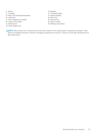 9. Battery 10. Speakers
11. Touchpad 12. Touchpad bracket
13. Palm-rest and keyboard assembly 14. Display assembly
15. USB board 16. Rear cover
17. Power-adapter port bracket 18. Power button
19. Power-button board 20. Type-C bracket
21. Wireless card 22. Wireless-card bracket
23. Power-adapter port
NOTE: Dell provides a list of components and their part numbers for the original system configuration purchased. These
parts are available according to warranty coverages purchased by the customer. Contact your Dell sales representative for
purchase options.
Working inside your computer 33
 