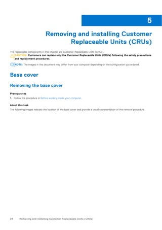 Removing and installing Customer
Replaceable Units (CRUs)
The replaceable components in this chapter are Customer Replaceable Units (CRUs).
CAUTION: Customers can replace only the Customer Replaceable Units (CRUs) following the safety precautions
and replacement procedures.
NOTE: The images in this document may differ from your computer depending on the configuration you ordered.
Base cover
Removing the base cover
Prerequisites
1. Follow the procedure in Before working inside your computer.
About this task
The following images indicate the location of the base cover and provide a visual representation of the removal procedure.
5
34 Removing and installing Customer Replaceable Units (CRUs)
 