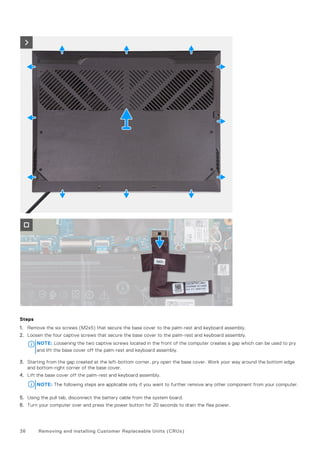 Steps
1. Remove the six screws (M2x5) that secure the base cover to the palm-rest and keyboard assembly.
2. Loosen the four captive screws that secure the base cover to the palm-rest and keyboard assembly.
NOTE: Loosening the two captive screws located in the front of the computer creates a gap which can be used to pry
and lift the base cover off the palm-rest and keyboard assembly.
3. Starting from the gap created at the left-bottom corner, pry open the base cover. Work your way around the bottom edge
and bottom-right corner of the base cover.
4. Lift the base cover off the palm-rest and keyboard assembly.
NOTE: The following steps are applicable only if you want to further remove any other component from your computer.
5. Using the pull tab, disconnect the battery cable from the system board.
6. Turn your computer over and press the power button for 20 seconds to drain the flea power.
36 Removing and installing Customer Replaceable Units (CRUs)
 