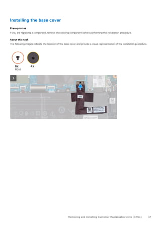 Installing the base cover
Prerequisites
If you are replacing a component, remove the existing component before performing the installation procedure.
About this task
The following images indicate the location of the base cover and provide a visual representation of the installation procedure.
Removing and installing Customer Replaceable Units (CRUs) 37
 