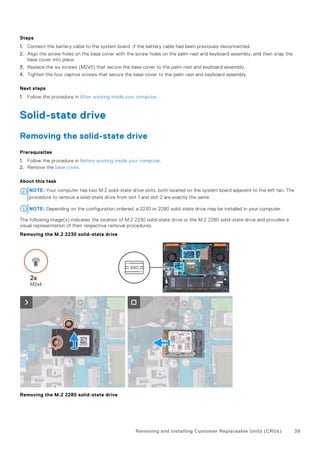 Steps
1. Connect the battery cable to the system board, if the battery cable had been previously disconnected.
2. Align the screw holes on the base cover with the screw holes on the palm-rest and keyboard assembly, and then snap the
base cover into place.
3. Replace the six screws (M2x5) that secure the base cover to the palm-rest and keyboard assembly.
4. Tighten the four captive screws that secure the base cover to the palm-rest and keyboard assembly.
Next steps
1. Follow the procedure in After working inside your computer.
Solid-state drive
Removing the solid-state drive
Prerequisites
1. Follow the procedure in Before working inside your computer.
2. Remove the base cover.
About this task
NOTE: Your computer has two M.2 solid-state drive slots, both located on the system board adjacent to the left fan. The
procedure to remove a solid-state drive from slot 1 and slot 2 are exactly the same.
NOTE: Depending on the configuration ordered, a 2230 or 2280 solid-state drive may be installed in your computer.
The following image(s) indicates the location of M.2 2230 solid-state drive or the M.2 2280 solid-state drive and provides a
visual representation of their respective removal procedures.
Removing the M.2 2230 solid-state drive
Removing the M.2 2280 solid-state drive
Removing and installing Customer Replaceable Units (CRUs) 39
 