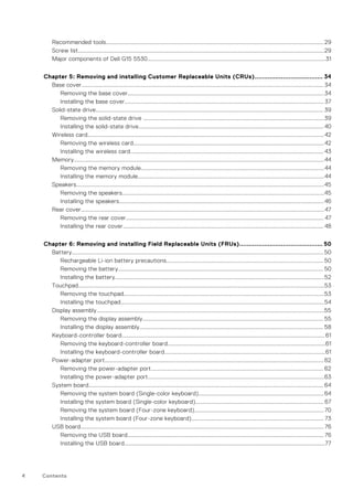 Recommended tools.........................................................................................................................................................29
Screw list.............................................................................................................................................................................29
Major components of Dell G15 5530.............................................................................................................................31
Chapter 5: Removing and installing Customer Replaceable Units (CRUs).................................... 34
Base cover.......................................................................................................................................................................... 34
Removing the base cover..........................................................................................................................................34
Installing the base cover............................................................................................................................................ 37
Solid-state drive................................................................................................................................................................ 39
Removing the solid-state drive ...............................................................................................................................39
Installing the solid-state drive.................................................................................................................................. 40
Wireless card...................................................................................................................................................................... 42
Removing the wireless card......................................................................................................................................42
Installing the wireless card........................................................................................................................................ 43
Memory................................................................................................................................................................................44
Removing the memory module.................................................................................................................................44
Installing the memory module...................................................................................................................................44
Speakers..............................................................................................................................................................................45
Removing the speakers..............................................................................................................................................45
Installing the speakers................................................................................................................................................46
Rear cover...........................................................................................................................................................................47
Removing the rear cover........................................................................................................................................... 47
Installing the rear cover............................................................................................................................................. 48
Chapter 6: Removing and installing Field Replaceable Units (FRUs)............................................ 50
Battery.................................................................................................................................................................................50
Rechargeable Li-ion battery precautions.............................................................................................................. 50
Removing the battery................................................................................................................................................ 50
Installing the battery...................................................................................................................................................52
Touchpad.............................................................................................................................................................................53
Removing the touchpad.............................................................................................................................................53
Installing the touchpad...............................................................................................................................................54
Display assembly................................................................................................................................................................55
Removing the display assembly............................................................................................................................... 55
Installing the display assembly................................................................................................................................. 58
Keyboard-controller board...............................................................................................................................................61
Removing the keyboard-controller board...............................................................................................................61
Installing the keyboard-controller board.................................................................................................................61
Power-adapter port..........................................................................................................................................................62
Removing the power-adapter port......................................................................................................................... 62
Installing the power-adapter port............................................................................................................................63
System board..................................................................................................................................................................... 64
Removing the system board (Single-color keyboard)........................................................................................64
Installing the system board (Single-color keyboard).......................................................................................... 67
Removing the system board (Four-zone keyboard)...........................................................................................70
Installing the system board (Four-zone keyboard)............................................................................................. 73
USB board........................................................................................................................................................................... 76
Removing the USB board.......................................................................................................................................... 76
Installing the USB board.............................................................................................................................................77
4 Contents
 