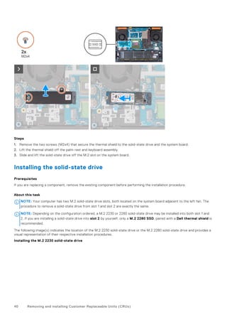Steps
1. Remove the two screws (M2x4) that secure the thermal shield to the solid-state drive and the system board.
2. Lift the thermal shield off the palm-rest and keyboard assembly.
3. Slide and lift the solid-state drive off the M.2 slot on the system board.
Installing the solid-state drive
Prerequisites
If you are replacing a component, remove the existing component before performing the installation procedure.
About this task
NOTE: Your computer has two M.2 solid-state drive slots, both located on the system board adjacent to the left fan. The
procedure to remove a solid-state drive from slot 1 and slot 2 are exactly the same.
NOTE: Depending on the configuration ordered, a M.2 2230 or 2280 solid-state drive may be installed into both slot 1 and
2. If you are installing a solid-state drive into slot 2 by yourself, only a M.2 2280 SSD, paired with a Dell thermal shield is
recommended.
The following image(s) indicates the location of the M.2 2230 solid-state drive or the M.2 2280 solid-state drive and provides a
visual representation of their respective installation procedures.
Installing the M.2 2230 solid-state drive
40 Removing and installing Customer Replaceable Units (CRUs)
 