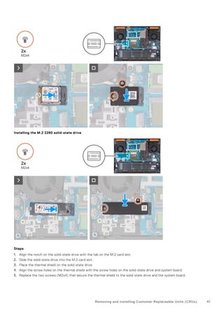 Installing the M.2 2280 solid-state drive
Steps
1. Align the notch on the solid-state drive with the tab on the M.2 card slot.
2. Slide the solid-state drive into the M.2 card slot.
3. Place the thermal shield on the solid-state drive.
4. Align the screw holes on the thermal shield with the screw holes on the solid-state drive and system board.
5. Replace the two screws (M2x4) that secure the thermal shield to the solid-state drive and the system board.
Removing and installing Customer Replaceable Units (CRUs) 41
 