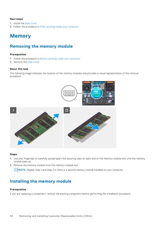 Next steps
1. Install the base cover.
2. Follow the procedure in After working inside your computer.
Memory
Removing the memory module
Prerequisites
1. Follow the procedure in Before working inside your computer.
2. Remove the base cover.
About this task
The following image indicates the location of the memory modules and provides a visual representation of the removal
procedure.
Steps
1. Use your fingertips to carefully spread apart the securing-clips on each end of the memory-module slot until the memory
module pops up.
2. Remove the memory module from the memory-module slot.
NOTE: Repeat step 1 and step 2 if there is a second memory module installed on your computer.
Installing the memory module
Prerequisites
If you are replacing a component, remove the existing component before performing the installation procedure.
44 Removing and installing Customer Replaceable Units (CRUs)
 