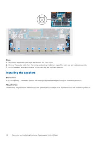 Steps
1. Disconnect the speaker cable from the ethernet and audio board.
2. Remove the speaker cable from the routing guides along the bottom edge of the palm-rest and keyboard assembly.
3. Lift the speakers, along with its cable, off the palm-rest and keyboard assembly.
Installing the speakers
Prerequisites
If you are replacing a component, remove the existing component before performing the installation procedure.
About this task
The following image indicates the location of the speakers and provides a visual representation of the installation procedure.
46 Removing and installing Customer Replaceable Units (CRUs)
 