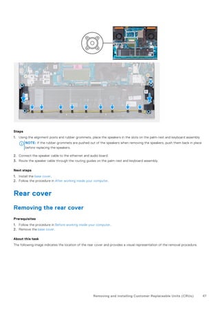Steps
1. Using the alignment posts and rubber grommets, place the speakers in the slots on the palm-rest and keyboard assembly
NOTE: If the rubber grommets are pushed out of the speakers when removing the speakers, push them back in place
before replacing the speakers.
2. Connect the speaker cable to the ethernet and audio board.
3. Route the speaker cable through the routing guides on the palm-rest and keyboard assembly.
Next steps
1. Install the base cover.
2. Follow the procedure in After working inside your computer.
Rear cover
Removing the rear cover
Prerequisites
1. Follow the procedure in Before working inside your computer.
2. Remove the base cover.
About this task
The following image indicates the location of the rear cover and provides a visual representation of the removal procedure.
Removing and installing Customer Replaceable Units (CRUs) 47
 