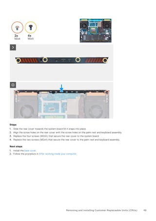 Steps
1. Slide the rear cover towards the system board till it snaps into place.
2. Align the screw holes on the rear cover with the screw holes on the palm-rest and keyboard assembly.
3. Replace the four screws (M2x5) that secure the rear cover to the system board.
4. Replace the two screws (M2x4) that secure the rear cover to the palm-rest and keyboard assembly.
Next steps
1. Install the base cover.
2. Follow the procedure in After working inside your computer.
Removing and installing Customer Replaceable Units (CRUs) 49
 
