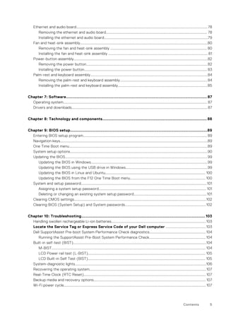 Ethernet and audio board................................................................................................................................................78
Removing the ethernet and audio board............................................................................................................... 78
Installing the ethernet and audio board..................................................................................................................79
Fan and heat-sink assembly............................................................................................................................................80
Removing the fan and heat-sink assembly .......................................................................................................... 80
Installing the fan and heat-sink assembly ............................................................................................................. 81
Power-button assembly...................................................................................................................................................82
Removing the power button.....................................................................................................................................82
Installing the power button....................................................................................................................................... 83
Palm-rest and keyboard assembly.................................................................................................................................84
Removing the palm-rest and keyboard assembly................................................................................................84
Installing the palm-rest and keyboard assembly..................................................................................................85
Chapter 7: Software.................................................................................................................... 87
Operating system.............................................................................................................................................................. 87
Drivers and downloads..................................................................................................................................................... 87
Chapter 8: Technology and components...................................................................................... 88
Chapter 9: BIOS setup.................................................................................................................89
Entering BIOS setup program........................................................................................................................................ 89
Navigation keys..................................................................................................................................................................89
One Time Boot menu........................................................................................................................................................89
System setup options.......................................................................................................................................................90
Updating the BIOS............................................................................................................................................................99
Updating the BIOS in Windows................................................................................................................................99
Updating the BIOS using the USB drive in Windows..........................................................................................99
Updating the BIOS in Linux and Ubuntu.............................................................................................................. 100
Updating the BIOS from the F12 One Time Boot menu...................................................................................100
System and setup password..........................................................................................................................................101
Assigning a system setup password...................................................................................................................... 101
Deleting or changing an existing system setup password................................................................................101
Clearing CMOS settings.................................................................................................................................................102
Clearing BIOS (System Setup) and System passwords.........................................................................................102
Chapter 10: Troubleshooting...................................................................................................... 103
Handling swollen rechargeable Li-ion batteries........................................................................................................103
Locate the Service Tag or Express Service Code of your Dell computer ............................................103
Dell SupportAssist Pre-boot System Performance Check diagnostics..............................................................104
Running the SupportAssist Pre-Boot System Performance Check.............................................................. 104
Built-in self-test (BIST)..................................................................................................................................................104
M-BIST......................................................................................................................................................................... 104
LCD Power rail test (L-BIST)................................................................................................................................. 105
LCD Built-in Self Test (BIST)................................................................................................................................. 105
System-diagnostic lights................................................................................................................................................106
Recovering the operating system................................................................................................................................107
Real-Time Clock (RTC Reset)...................................................................................................................................... 107
Backup media and recovery options........................................................................................................................... 107
Wi-Fi power cycle............................................................................................................................................................ 107
Contents 5
 