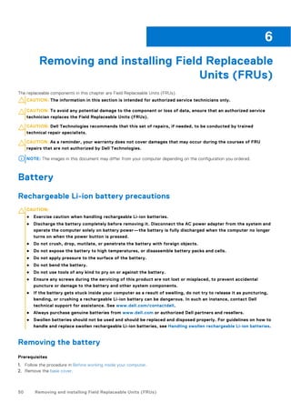 Removing and installing Field Replaceable
Units (FRUs)
The replaceable components in this chapter are Field Replaceable Units (FRUs).
CAUTION: The information in this section is intended for authorized service technicians only.
CAUTION: To avoid any potential damage to the component or loss of data, ensure that an authorized service
technician replaces the Field Replaceable Units (FRUs).
CAUTION: Dell Technologies recommends that this set of repairs, if needed, to be conducted by trained
technical repair specialists.
CAUTION: As a reminder, your warranty does not cover damages that may occur during the courses of FRU
repairs that are not authorized by Dell Technologies.
NOTE: The images in this document may differ from your computer depending on the configuration you ordered.
Battery
Rechargeable Li-ion battery precautions
CAUTION:
● Exercise caution when handling rechargeable Li-ion batteries.
● Discharge the battery completely before removing it. Disconnect the AC power adapter from the system and
operate the computer solely on battery power—the battery is fully discharged when the computer no longer
turns on when the power button is pressed.
● Do not crush, drop, mutilate, or penetrate the battery with foreign objects.
● Do not expose the battery to high temperatures, or disassemble battery packs and cells.
● Do not apply pressure to the surface of the battery.
● Do not bend the battery.
● Do not use tools of any kind to pry on or against the battery.
● Ensure any screws during the servicing of this product are not lost or misplaced, to prevent accidental
puncture or damage to the battery and other system components.
● If the battery gets stuck inside your computer as a result of swelling, do not try to release it as puncturing,
bending, or crushing a rechargeable Li-ion battery can be dangerous. In such an instance, contact Dell
technical support for assistance. See www.dell.com/contactdell.
● Always purchase genuine batteries from www.dell.com or authorized Dell partners and resellers.
● Swollen batteries should not be used and should be replaced and disposed properly. For guidelines on how to
handle and replace swollen rechargeable Li-ion batteries, see Handling swollen rechargeable Li-ion batteries.
Removing the battery
Prerequisites
1. Follow the procedure in Before working inside your computer.
2. Remove the base cover.
6
50 Removing and installing Field Replaceable Units (FRUs)
 