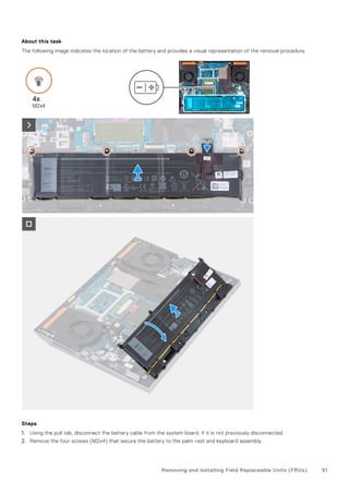 About this task
The following image indicates the location of the battery and provides a visual representation of the removal procedure.
Steps
1. Using the pull tab, disconnect the battery cable from the system board, if it is not previously disconnected.
2. Remove the four screws (M2x4) that secure the battery to the palm-rest and keyboard assembly.
Removing and installing Field Replaceable Units (FRUs) 51
 