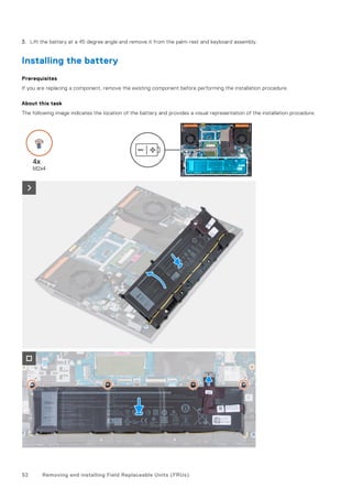 3. Lift the battery at a 45 degree angle and remove it from the palm-rest and keyboard assembly.
Installing the battery
Prerequisites
If you are replacing a component, remove the existing component before performing the installation procedure.
About this task
The following image indicates the location of the battery and provides a visual representation of the installation procedure.
52 Removing and installing Field Replaceable Units (FRUs)
 