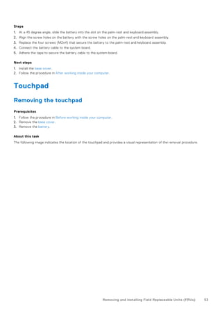 Steps
1. At a 45 degree angle, slide the battery into the slot on the palm-rest and keyboard assembly.
2. Align the screw holes on the battery with the screw holes on the palm-rest and keyboard assembly.
3. Replace the four screws (M2x4) that secure the battery to the palm-rest and keyboard assembly.
4. Connect the battery cable to the system board.
5. Adhere the tape to secure the battery cable to the system board.
Next steps
1. Install the base cover.
2. Follow the procedure in After working inside your computer.
Touchpad
Removing the touchpad
Prerequisites
1. Follow the procedure in Before working inside your computer.
2. Remove the base cover.
3. Remove the battery.
About this task
The following image indicates the location of the touchpad and provides a visual representation of the removal procedure.
Removing and installing Field Replaceable Units (FRUs) 53
 