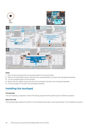 Steps
1. Open the latch and disconnect the touchpad cable from the system board.
2. Remove the three (M2x2) screws that secure the touchpad bracket to the palm-rest and keyboard assembly.
3. Lift the touchpad bracket off the touchpad.
4. Remove the four (M2x2) screws that secure the touchpad to the palm-rest and keyboard assembly.
5. Lift the touchpad off the palm-rest and keyboard assembly.
Installing the touchpad
Prerequisites
If you are replacing a component, remove the existing component before performing the installation procedure.
About this task
The following image indicates the location of the touchpad and provides a visual representation of the installation procedure.
54 Removing and installing Field Replaceable Units (FRUs)
 
