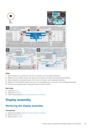 Steps
1. Align and place the touchpad into the slot on the palm-rest and keyboard assembly.
2. Replace the four (M2x2) screws that secure the touchpad to the palm-rest and keyboard assembly.
3. Align and place the touchpad bracket into the slot on the palm-rest and keyboard assembly.
4. Replace the three (M2x2) screws that secure the touchpad bracket to the palm-rest and keyboard assembly.
5. Connect the touchpad cable to the system board and close the latch.
Next steps
1. Install the battery.
2. Install the base cover.
3. Follow the procedure in After working inside your computer.
Display assembly
Removing the display assembly
Prerequisites
1. Follow the procedure in Before working inside your computer.
2. Remove the base cover.
3. Remove the rear cover.
Removing and installing Field Replaceable Units (FRUs) 55
 