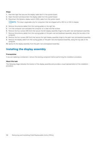 Steps
1. Peel that tape that secures the display-cable latch to the system board.
2. Open the latch and disconnect the display cable from the system board.
3. Disconnect the dynamic-display switch (DDS) cable from the system board.
NOTE: This step is applicable only for computers that are shipped with a 165 Hz or 240 Hz display.
4. Remove the antenna cables from the routing guides on the right fan.
5. Turn the computer over and place the computer on a clean and flat surface.
6. Remove the four screws (M2.5x4) that secure the left display-assembly hinge to the palm-rest and keyboard assembly.
7. Remove the antenna cables from the routing guides on the palm-rest and keyboard assembly, along the top side of the
computer.
8. Remove the four screws (M2.5x4) that secure the right display-assembly hinge to the palm-rest and keyboard assembly.
9. Remove the display cable from the routing guides on the palm-rest and keyboard assembly, along the top side of the
computer.
10. Gently lift the display assembly from the palm-rest and keyboard assembly.
Installing the display assembly
Prerequisites
If you are replacing a component, remove the existing component before performing the installation procedure.
About this task
The following image indicates the location of the display assembly and provides a visual representation of the installation
procedure.
58 Removing and installing Field Replaceable Units (FRUs)
 