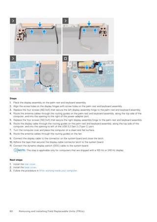 Steps
1. Place the display assembly on the palm-rest and keyboard assembly.
2. Align the screw holes on the display hinges with screw holes on the palm-rest and keyboard assembly.
3. Replace the four screws (M2.5x4) that secure the left display-assembly hinge to the palm-rest and keyboard assembly.
4. Route the antenna cables through the routing guides on the palm-rest and keyboard assembly, along the top side of the
computer, and into the opening to the right of the power-adapter port.
5. Replace the four screws (M2.5x4) that secure the right display-assembly hinge to the palm-rest and keyboard assembly.
6. Route the display cable through the routing guides on the palm-rest and keyboard assembly, along the top side of the
computer, and into the opening to left of the USB 3.2 Gen 2 (Type-C) port.
7. Turn the computer over and place the computer on a clean and flat surface.
8. Route the antenna cables through the routing guides on the fan.
9. Connect the display cable to the connector on the system board and close the latch.
10. Adhere the tape that secures the display-cable connector latch to the system board.
11. Connect the dynamic-display switch (DDS) cable to the system board.
NOTE: This step is applicable only for computers that are shipped with a 165 Hz or 240 Hz display.
Next steps
1. Install the rear cover.
2. Install the base cover.
3. Follow the procedure in After working inside your computer.
60 Removing and installing Field Replaceable Units (FRUs)
 
