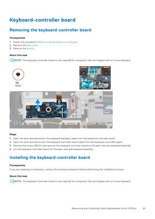 Keyboard-controller board
Removing the keyboard-controller board
Prerequisites
1. Follow the procedure in Before working inside your computer.
2. Remove the base cover.
3. Remove the battery.
About this task
NOTE: The keyboard-controller board is only required for computers that are shipped with a 4-zone keyboard.
Steps
1. Open the latch and disconnect the keyboard-backlight cable from the keyboard-controller board.
2. Open the latch and disconnect the keyboard-controller board cable from the keyboard-controller board.
3. Remove the screw (M2x2) that secures the keyboard-controller board to the palm-rest and keyboard assembly.
4. Lift the keyboard-controller board off the palm-rest and keyboard assembly.
Installing the keyboard-controller board
Prerequisites
If you are replacing a component, remove the existing component before performing the installation process.
About this task
NOTE: The keyboard-controller board is only required for computers that are shipped with a 4-zone keyboard.
Removing and installing Field Replaceable Units (FRUs) 61
 