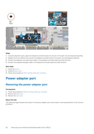 Steps
1. Using the alignment posts, place the keyboard-controller board into the slot on the palm-rest and keyboard assembly.
2. Replace the screw (M2x2) that secures the keyboard-controller board to the palm-rest and keyboard assembly.
3. Connect the keyboard-controller board cable to the keyboard-controller board and close the latch.
4. Connect the keyboard-backlight cable to the keyboard-controller board and close the latch.
Next steps
1. Install the battery.
2. Install the base cover.
3. Follow the procedure in After working inside your computer.
Power-adapter port
Removing the power-adapter port
Prerequisites
1. Follow the procedure in Before working inside your computer.
2. Remove the base cover.
3. Remove the rear cover.
About this task
The following image indicates the location of the power-adapter port and provides a visual representation of the removal
procedure.
62 Removing and installing Field Replaceable Units (FRUs)
 
