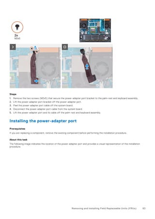 Steps
1. Remove the two screws (M2x5) that secure the power-adapter port bracket to the palm-rest and keyboard assembly.
2. Lift the power-adapter port-bracket off the power-adapter port.
3. Peel the power-adapter port cable off the system board.
4. Disconnect the power-adapter port-cable from the system board.
5. Lift the power-adapter port and its cable off the palm-rest and keyboard assembly.
Installing the power-adapter port
Prerequisites
If you are replacing a component, remove the existing component before performing the installation procedure.
About this task
The following image indicates the location of the power-adapter port and provides a visual representation of the installation
procedure.
Removing and installing Field Replaceable Units (FRUs) 63
 