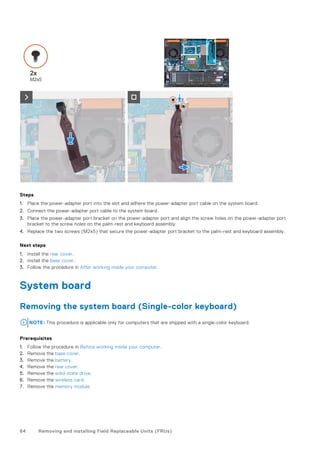 Steps
1. Place the power-adapter port into the slot and adhere the power-adapter port cable on the system board.
2. Connect the power-adapter port cable to the system board.
3. Place the power-adapter port bracket on the power-adapter port and align the screw holes on the power-adapter port
bracket to the screw holes on the palm-rest and keyboard assembly.
4. Replace the two screws (M2x5) that secure the power-adapter port bracket to the palm-rest and keyboard assembly.
Next steps
1. Install the rear cover.
2. Install the base cover.
3. Follow the procedure in After working inside your computer.
System board
Removing the system board (Single-color keyboard)
NOTE: This procedure is applicable only for computers that are shipped with a single-color keyboard.
Prerequisites
1. Follow the procedure in Before working inside your computer.
2. Remove the base cover.
3. Remove the battery.
4. Remove the rear cover.
5. Remove the solid-state drive.
6. Remove the wireless card.
7. Remove the memory module.
64 Removing and installing Field Replaceable Units (FRUs)
 