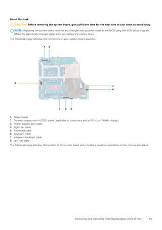 About this task
CAUTION: Before removing the system board, give sufficient time for the heat sink to cool down to avoid injury.
NOTE: Replacing the system board removes any changes that you have made to the BIOS using the BIOS setup program.
Make the appropriate changes again after you replace the system board.
The following image indicates the connectors on your system-board assembly.
1. Display cable
2. Dynamic-display switch (DDS) cable (applicable to computers with a 165 Hz or 240 Hz display)
3. Power-adapter port cable
4. Right-fan cable
5. Touchpad cable
6. Keyboard cable
7. Keyboard-backlight cable
8. Left-fan cable
The following image indicates the location of the system board and provides a visual representation of the removal procedure.
Removing and installing Field Replaceable Units (FRUs) 65
 