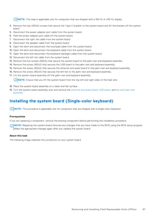NOTE: This step is applicable only for computers that are shipped with a 165 Hz or 240 Hz display.
4. Remove the two (M2x5) screws that secure the Type-C bracket to the system board and lift the bracket off the system
board.
5. Disconnect the power-adapter port cable from the system board.
6. Peel the power-adapter port cable off the system board.
7. Disconnect the right-fan cable from the system board.
8. Disconnect the speaker cable from the system board.
9. Open the latch and disconnect the touchpad cable from the system board.
10. Open the latch and disconnect the keyboard cable from the system board.
11. Open the latch and disconnect the keyboard-backlight cable from the system board.
12. Disconnect the left-fan cable from the system board.
13. Remove the five screws (M2x5) that secure the system board to the palm-rest and keyboard assembly.
14. Remove the screw (M2x3) that secures the USB board to the palm-rest and keyboard assembly.
15. Remove the screw (M2x3) that secures the ethernet and audio board to the palm-rest and keyboard assembly.
16. Remove the screw (M2x4) that secures the left fan to the palm-rest and keyboard assembly.
17. Lift the system-board assembly off the palm-rest and keyboard assembly.
NOTE: Ensure that you lift the system board from the top left and right sides of the heat sink.
18. Place the system-board assembly on a clean and flat surface.
19. Turn the system-board assembly over and remove the ethernet and audio board, USB board, and fan and heat-sink
assembly.
Installing the system board (Single-color keyboard)
NOTE: This procedure is applicable only for computers that are shipped with a single-color keyboard.
Prerequisites
If you are replacing a component, remove the existing component before performing the installation procedure.
NOTE: Replacing the system board removes any changes that you have made to the BIOS using the BIOS setup program.
Make the appropriate changes again after you replace the system board.
About this task
The following image indicates the connectors on your system board.
Removing and installing Field Replaceable Units (FRUs) 67
 