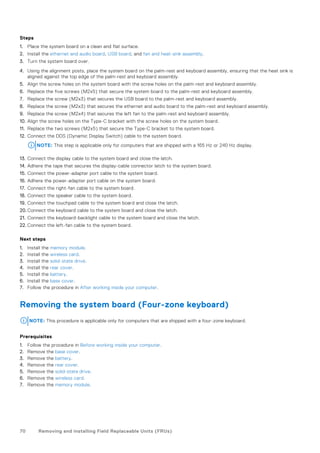 Steps
1. Place the system board on a clean and flat surface.
2. Install the ethernet and audio board, USB board, and fan and heat-sink assembly.
3. Turn the system board over.
4. Using the alignment posts, place the system board on the palm-rest and keyboard assembly, ensuring that the heat sink is
aligned against the top edge of the palm-rest and keyboard assembly.
5. Align the screw holes on the system board with the screw holes on the palm-rest and keyboard assembly.
6. Replace the five screws (M2x5) that secure the system board to the palm-rest and keyboard assembly.
7. Replace the screw (M2x3) that secures the USB board to the palm-rest and keyboard assembly.
8. Replace the screw (M2x3) that secures the ethernet and audio board to the palm-rest and keyboard assembly.
9. Replace the screw (M2x4) that secures the left fan to the palm-rest and keyboard assembly.
10. Align the screw holes on the Type-C bracket with the screw holes on the system board.
11. Replace the two screws (M2x5) that secure the Type-C bracket to the system board.
12. Connect the DDS (Dynamic Display Switch) cable to the system board.
NOTE: This step is applicable only for computers that are shipped with a 165 Hz or 240 Hz display.
13. Connect the display cable to the system board and close the latch.
14. Adhere the tape that secures the display-cable connector latch to the system board.
15. Connect the power-adapter port cable to the system board.
16. Adhere the power-adapter port cable on the system board.
17. Connect the right-fan cable to the system board.
18. Connect the speaker cable to the system board.
19. Connect the touchpad cable to the system board and close the latch.
20. Connect the keyboard cable to the system board and close the latch.
21. Connect the keyboard-backlight cable to the system board and close the latch.
22. Connect the left-fan cable to the system board.
Next steps
1. Install the memory module.
2. Install the wireless card.
3. Install the solid-state drive.
4. Install the rear cover.
5. Install the battery.
6. Install the base cover.
7. Follow the procedure in After working inside your computer.
Removing the system board (Four-zone keyboard)
NOTE: This procedure is applicable only for computers that are shipped with a four-zone keyboard.
Prerequisites
1. Follow the procedure in Before working inside your computer.
2. Remove the base cover.
3. Remove the battery.
4. Remove the rear cover.
5. Remove the solid-state drive.
6. Remove the wireless card.
7. Remove the memory module.
70 Removing and installing Field Replaceable Units (FRUs)
 