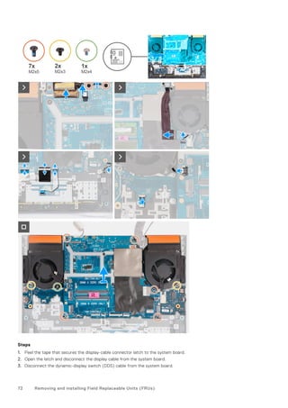 Steps
1. Peel the tape that secures the display-cable connector latch to the system board.
2. Open the latch and disconnect the display cable from the system board.
3. Disconnect the dynamic-display switch (DDS) cable from the system board.
72 Removing and installing Field Replaceable Units (FRUs)
 