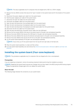 NOTE: This step is applicable only for computers that are shipped with a 165 Hz or 240 Hz display.
4. Remove the two (M2x5) screws that secure the Type-C bracket to the system board and lift the bracket off the system
board.
5. Disconnect the power-adapter port cable from the system board.
6. Peel the power-adapter port cable off the system board.
7. Disconnect the right-fan cable from the system board.
8. Disconnect the speaker cable from the system board.
9. Open the latch and disconnect the touchpad cable from the system board.
10. Open the latch and disconnect the keyboard cable from the system board.
11. Open the latch and disconnect the keyboard-controller board cable from the system board.
12. Disconnect the left-fan cable from the system board.
13. Open the latch and disconnect the power-button cable from the USB board.
14. Remove the five screws (M2x5) that secure the system board to the palm-rest and keyboard assembly.
15. Remove the screw (M2x3) that secures the USB board to the palm-rest and keyboard assembly.
16. Remove the screw (M2x3) that secures the ethernet and audio board to the palm-rest and keyboard assembly.
17. Remove the screw (M2x4) that secures the left fan to the palm-rest and keyboard assembly.
18. Lift the system-board assembly off the palm-rest and keyboard assembly.
NOTE: Ensure that you lift the system board from the top left and right sides of the heat sink.
19. Place the system-board assembly on a clean and flat surface.
20. Turn the system-board assembly over and remove the ethernet and audio board, USB board, and fan and heat-sink
assembly.
Installing the system board (Four-zone keyboard)
NOTE: This procedure is applicable only for computers that are shipped with a four-zone keyboard.
Prerequisites
If you are replacing a component, remove the existing component before performing the installation procedure.
NOTE: Replacing the system board removes any changes that you have made to the BIOS using the BIOS setup program.
Make the appropriate changes again after you replace the system board.
About this task
The following image indicates the connectors on your system board.
Removing and installing Field Replaceable Units (FRUs) 73
 