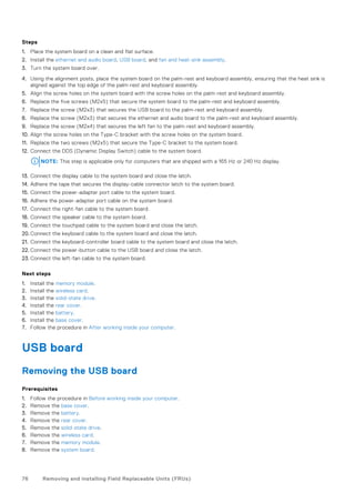 Steps
1. Place the system board on a clean and flat surface.
2. Install the ethernet and audio board, USB board, and fan and heat-sink assembly.
3. Turn the system board over.
4. Using the alignment posts, place the system board on the palm-rest and keyboard assembly, ensuring that the heat sink is
aligned against the top edge of the palm-rest and keyboard assembly.
5. Align the screw holes on the system board with the screw holes on the palm-rest and keyboard assembly.
6. Replace the five screws (M2x5) that secure the system board to the palm-rest and keyboard assembly.
7. Replace the screw (M2x3) that secures the USB board to the palm-rest and keyboard assembly.
8. Replace the screw (M2x3) that secures the ethernet and audio board to the palm-rest and keyboard assembly.
9. Replace the screw (M2x4) that secures the left fan to the palm-rest and keyboard assembly.
10. Align the screw holes on the Type-C bracket with the screw holes on the system board.
11. Replace the two screws (M2x5) that secure the Type-C bracket to the system board.
12. Connect the DDS (Dynamic Display Switch) cable to the system board.
NOTE: This step is applicable only for computers that are shipped with a 165 Hz or 240 Hz display.
13. Connect the display cable to the system board and close the latch.
14. Adhere the tape that secures the display-cable connector latch to the system board.
15. Connect the power-adapter port cable to the system board.
16. Adhere the power-adapter port cable on the system board.
17. Connect the right-fan cable to the system board.
18. Connect the speaker cable to the system board.
19. Connect the touchpad cable to the system board and close the latch.
20. Connect the keyboard cable to the system board and close the latch.
21. Connect the keyboard-controller board cable to the system board and close the latch.
22. Connect the power-button cable to the USB board and close the latch.
23. Connect the left-fan cable to the system board.
Next steps
1. Install the memory module.
2. Install the wireless card.
3. Install the solid-state drive.
4. Install the rear cover.
5. Install the battery.
6. Install the base cover.
7. Follow the procedure in After working inside your computer.
USB board
Removing the USB board
Prerequisites
1. Follow the procedure in Before working inside your computer.
2. Remove the base cover.
3. Remove the battery.
4. Remove the rear cover.
5. Remove the solid-state drive.
6. Remove the wireless card.
7. Remove the memory module.
8. Remove the system board.
76 Removing and installing Field Replaceable Units (FRUs)
 