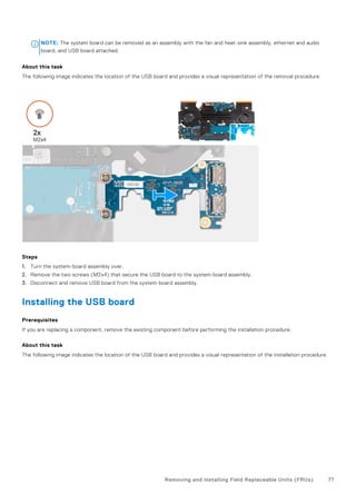 NOTE: The system board can be removed as an assembly with the fan and heat-sink assembly, ethernet and audio
board, and USB board attached.
About this task
The following image indicates the location of the USB board and provides a visual representation of the removal procedure.
Steps
1. Turn the system-board assembly over.
2. Remove the two screws (M2x4) that secure the USB board to the system-board assembly.
3. Disconnect and remove USB board from the system-board assembly.
Installing the USB board
Prerequisites
If you are replacing a component, remove the existing component before performing the installation procedure.
About this task
The following image indicates the location of the USB board and provides a visual representation of the installation procedure.
Removing and installing Field Replaceable Units (FRUs) 77
 