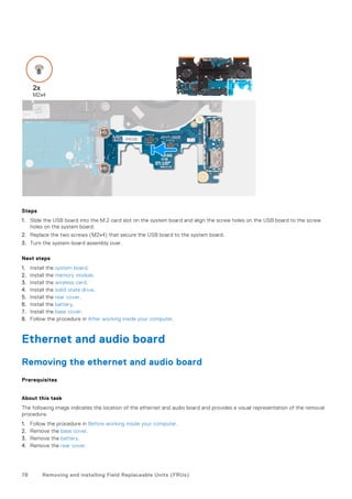 Steps
1. Slide the USB board into the M.2 card slot on the system board and align the screw holes on the USB board to the screw
holes on the system board.
2. Replace the two screws (M2x4) that secure the USB board to the system board.
3. Turn the system-board assembly over.
Next steps
1. Install the system board.
2. Install the memory module.
3. Install the wireless card.
4. Install the solid-state drive.
5. Install the rear cover.
6. Install the battery.
7. Install the base cover.
8. Follow the procedure in After working inside your computer.
Ethernet and audio board
Removing the ethernet and audio board
Prerequisites
About this task
The following image indicates the location of the ethernet and audio board and provides a visual representation of the removal
procedure.
1. Follow the procedure in Before working inside your computer.
2. Remove the base cover.
3. Remove the battery.
4. Remove the rear cover.
78 Removing and installing Field Replaceable Units (FRUs)
 