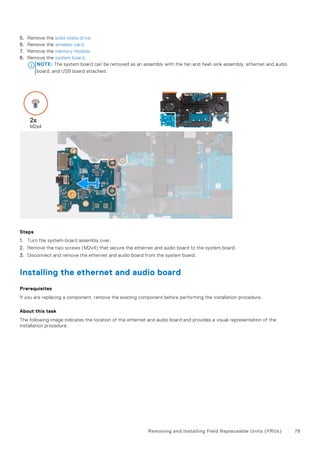5. Remove the solid-state drive.
6. Remove the wireless card.
7. Remove the memory module.
8. Remove the system board.
NOTE: The system board can be removed as an assembly with the fan and heat-sink assembly, ethernet and audio
board, and USB board attached.
Steps
1. Turn the system-board assembly over.
2. Remove the two screws (M2x4) that secure the ethernet and audio board to the system board.
3. Disconnect and remove the ethernet and audio board from the system board.
Installing the ethernet and audio board
Prerequisites
If you are replacing a component, remove the existing component before performing the installation procedure.
About this task
The following image indicates the location of the ethernet and audio board and provides a visual representation of the
installation procedure.
Removing and installing Field Replaceable Units (FRUs) 79
 