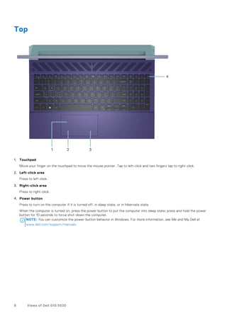 Top
1. Touchpad
Move your finger on the touchpad to move the mouse pointer. Tap to left-click and two fingers tap to right-click.
2. Left-click area
Press to left-click.
3. Right-click area
Press to right-click.
4. Power button
Press to turn on the computer if it is turned off, in sleep state, or in hibernate state.
When the computer is turned on, press the power button to put the computer into sleep state; press and hold the power
button for 10 seconds to force shut-down the computer.
NOTE: You can customize the power-button behavior in Windows. For more information, see Me and My Dell at
www.dell.com/support/manuals.
8 Views of Dell G15 5530
 